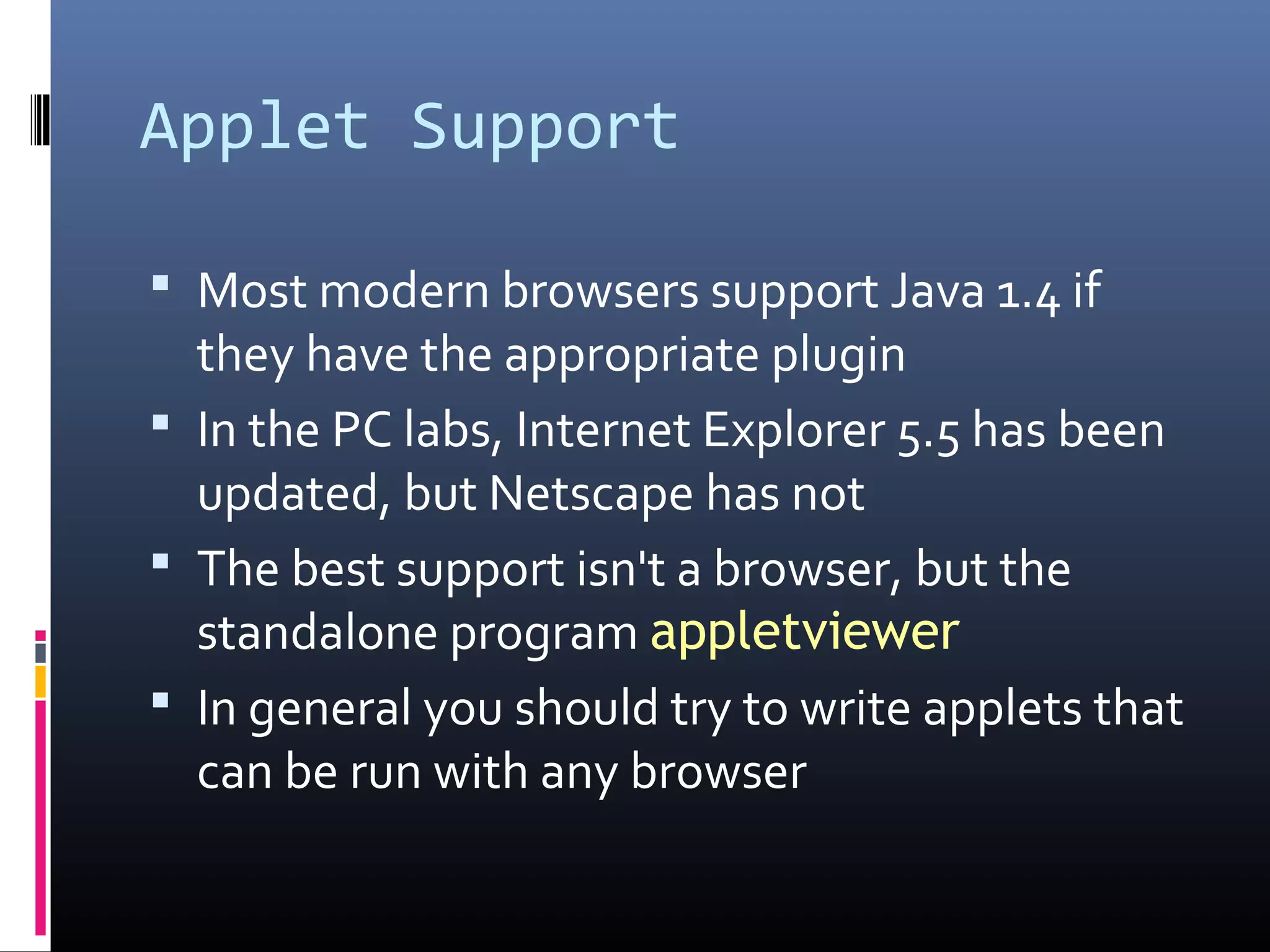 Applet Support
 Most modern browsers support Java 1.4 if
they have the appropriate plugin
 In the PC labs, Internet Explorer 5.5 has been
updated, but Netscape has not
 The best support isn't a browser, but the
standalone program appletviewer
 In general you should try to write applets that
can be run with any browser
 