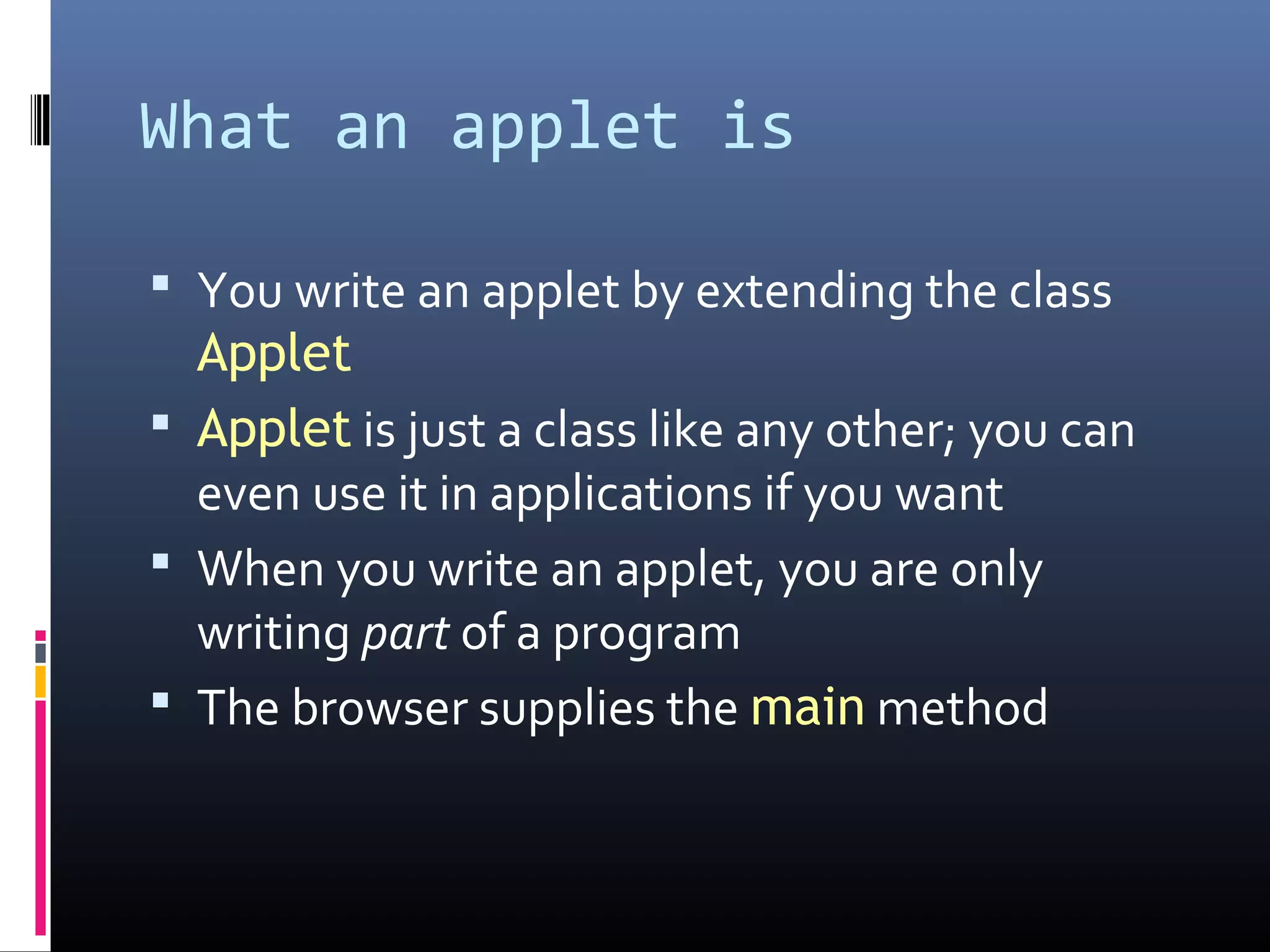 What an applet is
 You write an applet by extending the class
Applet
 Applet is just a class like any other; you can
even use it in applications if you want
 When you write an applet, you are only
writing part of a program
 The browser supplies the main method
 