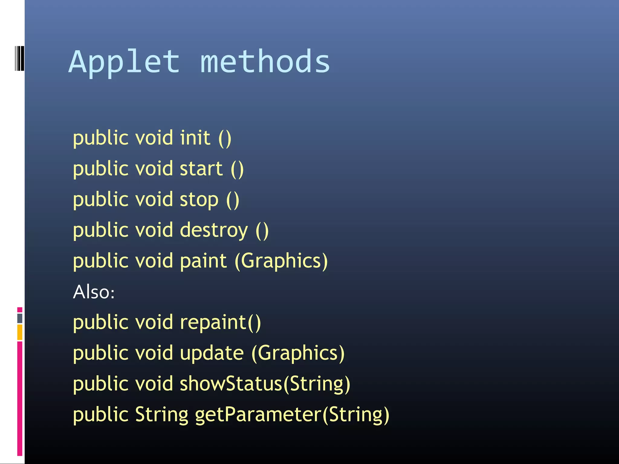Applet methods
public void init ()
public void start ()
public void stop ()
public void destroy ()
public void paint (Graphics)
Also:
public void repaint()
public void update (Graphics)
public void showStatus(String)
public String getParameter(String)
 