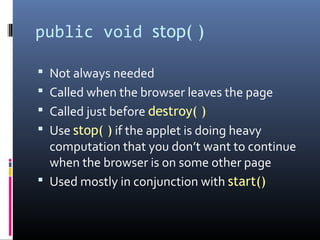 public void stop( )
 Not always needed
 Called when the browser leaves the page
 Called just before destroy( )
 Use stop( ) if the applet is doing heavy
computation that you don’t want to continue
when the browser is on some other page
 Used mostly in conjunction with start()
 