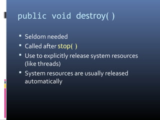 public void destroy( )
 Seldom needed
 Called after stop( )
 Use to explicitly release system resources
(like threads)
 System resources are usually released
automatically
 