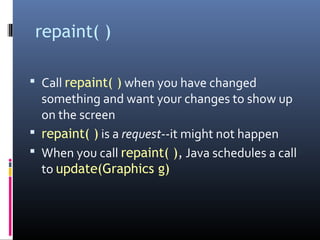 repaint( )
 Call repaint( ) when you have changed
something and want your changes to show up
on the screen
 repaint( ) is a request--it might not happen
 When you call repaint( ), Java schedules a call
to update(Graphics g)
 