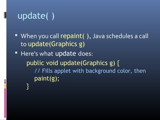 update( )
 When you call repaint( ), Java schedules a call
to update(Graphics g)
 Here's what update does:
public void update(Graphics g) {
// Fills applet with background color, then
paint(g);
}
 