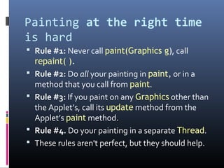 Painting at the right time
is hard
 Rule #1: Never call paint(Graphics g), call
repaint( ).
 Rule #2: Do all your painting in paint, or in a
method that you call from paint.
 Rule #3: If you paint on any Graphics other than
the Applet’s, call its update method from the
Applet’s paint method.
 Rule #4. Do your painting in a separate Thread.
 These rules aren't perfect, but they should help.
 