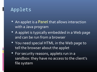 Applets
 An applet is a Panel that allows interaction
with a Java program
 A applet is typically embedded in a Web page
and can be run from a browser
 You need special HTML in the Web page to
tell the browser about the applet
 For security reasons, applets run in a
sandbox: they have no access to the client’s
file system
 