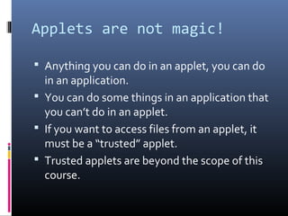 Applets are not magic!
 Anything you can do in an applet, you can do
in an application.
 You can do some things in an application that
you can’t do in an applet.
 If you want to access files from an applet, it
must be a “trusted” applet.
 Trusted applets are beyond the scope of this
course.
 