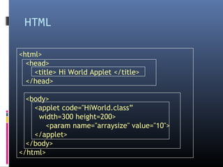 HTML
<html>
<head>
<title> Hi World Applet </title>
</head>
<body>
<applet code="HiWorld.class”
width=300 height=200>
<param name="arraysize" value="10">
</applet>
</body>
</html>
 