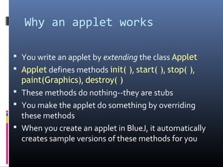 Why an applet works
 You write an applet by extending the class Applet
 Applet defines methods init( ), start( ), stop( ),
paint(Graphics), destroy( )
 These methods do nothing--they are stubs
 You make the applet do something by overriding
these methods
 When you create an applet in BlueJ, it automatically
creates sample versions of these methods for you
 