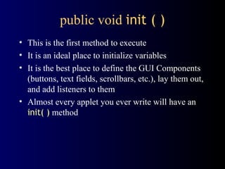 public void init ( )
• This is the first method to execute
• It is an ideal place to initialize variables
• It is the best place to define the GUI Components
(buttons, text fields, scrollbars, etc.), lay them out,
and add listeners to them
• Almost every applet you ever write will have an
init( ) method
 