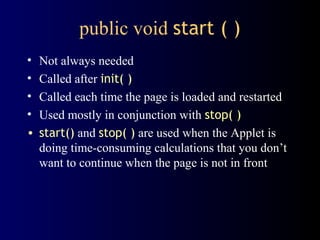 public void start ( )
• Not always needed
• Called after init( )
• Called each time the page is loaded and restarted
• Used mostly in conjunction with stop( )
• start() and stop( ) are used when the Applet is
doing time-consuming calculations that you don’t
want to continue when the page is not in front
 