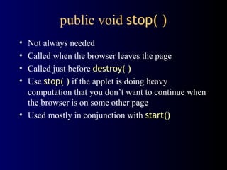 public void stop( )
• Not always needed
• Called when the browser leaves the page
• Called just before destroy( )
• Use stop( ) if the applet is doing heavy
computation that you don’t want to continue when
the browser is on some other page
• Used mostly in conjunction with start()
 
