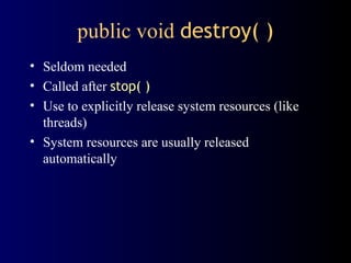 public void destroy( )
• Seldom needed
• Called after stop( )
• Use to explicitly release system resources (like
threads)
• System resources are usually released
automatically
 