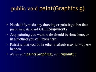 public void paint(Graphics g)
• Needed if you do any drawing or painting other than
just using standard GUI Components
• Any painting you want to do should be done here, or
in a method you call from here
• Painting that you do in other methods may or may not
happen
• Never call paint(Graphics), call repaint( )
 