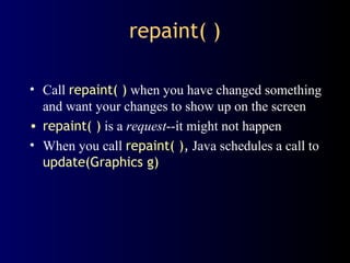 repaint( )
• Call repaint( ) when you have changed something
and want your changes to show up on the screen
• repaint( ) is a request--it might not happen
• When you call repaint( ), Java schedules a call to
update(Graphics g)
 