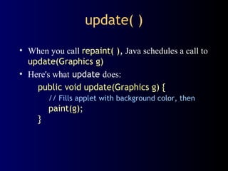 update( )
• When you call repaint( ), Java schedules a call to
update(Graphics g)
• Here's what update does:
public void update(Graphics g) {
// Fills applet with background color, then
paint(g);
}
 