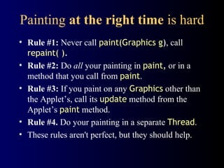 Painting at the right time is hard
• Rule #1: Never call paint(Graphics g), call
repaint( ).
• Rule #2: Do all your painting in paint, or in a
method that you call from paint.
• Rule #3: If you paint on any Graphics other than
the Applet’s, call its update method from the
Applet’s paint method.
• Rule #4. Do your painting in a separate Thread.
• These rules aren't perfect, but they should help.
 