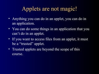 Applets are not magic!
• Anything you can do in an applet, you can do in
an application.
• You can do some things in an application that you
can’t do in an applet.
• If you want to access files from an applet, it must
be a “trusted” applet.
• Trusted applets are beyond the scope of this
course.
 