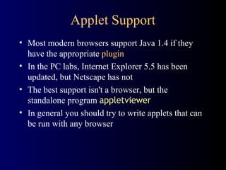 Applet Support
• Most modern browsers support Java 1.4 if they
have the appropriate plugin
• In the PC labs, Internet Explorer 5.5 has been
updated, but Netscape has not
• The best support isn't a browser, but the
standalone program appletviewer
• In general you should try to write applets that can
be run with any browser
 