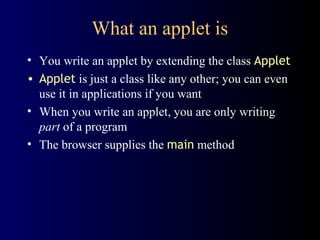 What an applet is
• You write an applet by extending the class Applet
• Applet is just a class like any other; you can even
use it in applications if you want
• When you write an applet, you are only writing
part of a program
• The browser supplies the main method
 