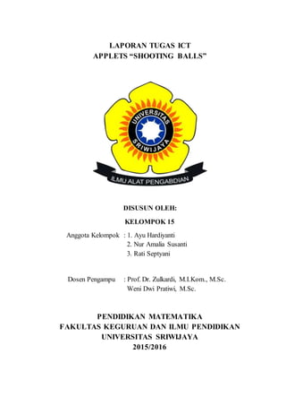 LAPORAN TUGAS ICT
APPLETS “SHOOTING BALLS”
DISUSUN OLEH:
KELOMPOK 15
Anggota Kelompok : 1. Ayu Hardiyanti
2. Nur Amalia Susanti
3. Rati Septyani
Dosen Pengampu : Prof. Dr. Zulkardi, M.I.Kom., M.Sc.
Weni Dwi Pratiwi, M.Sc.
PENDIDIKAN MATEMATIKA
FAKULTAS KEGURUAN DAN ILMU PENDIDIKAN
UNIVERSITAS SRIWIJAYA
2015/2016
 