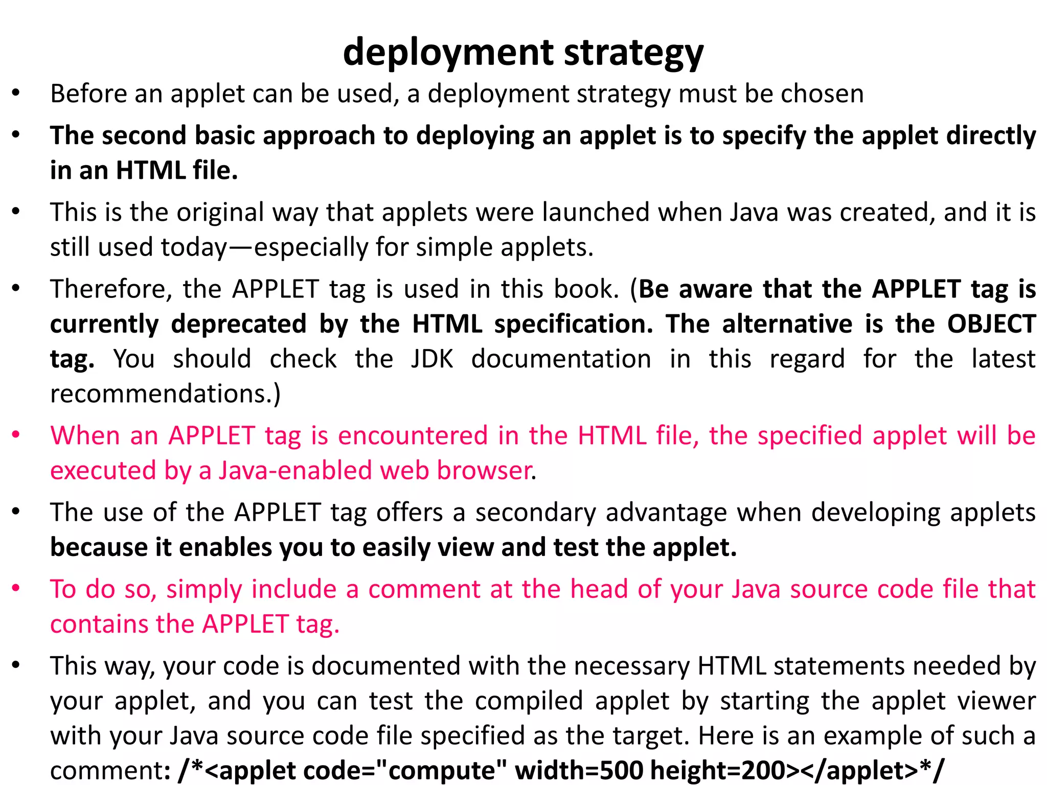 deployment strategy
• Before an applet can be used, a deployment strategy must be chosen
• The second basic approach to deploying an applet is to specify the applet directly
in an HTML file.
• This is the original way that applets were launched when Java was created, and it is
still used today—especially for simple applets.
• Therefore, the APPLET tag is used in this book. (Be aware that the APPLET tag is
currently deprecated by the HTML specification. The alternative is the OBJECT
tag. You should check the JDK documentation in this regard for the latest
recommendations.)
• When an APPLET tag is encountered in the HTML file, the specified applet will be
executed by a Java-enabled web browser.
• The use of the APPLET tag offers a secondary advantage when developing applets
because it enables you to easily view and test the applet.
• To do so, simply include a comment at the head of your Java source code file that
contains the APPLET tag.
• This way, your code is documented with the necessary HTML statements needed by
your applet, and you can test the compiled applet by starting the applet viewer
with your Java source code file specified as the target. Here is an example of such a
comment: /*<applet code="compute" width=500 height=200></applet>*/
 
