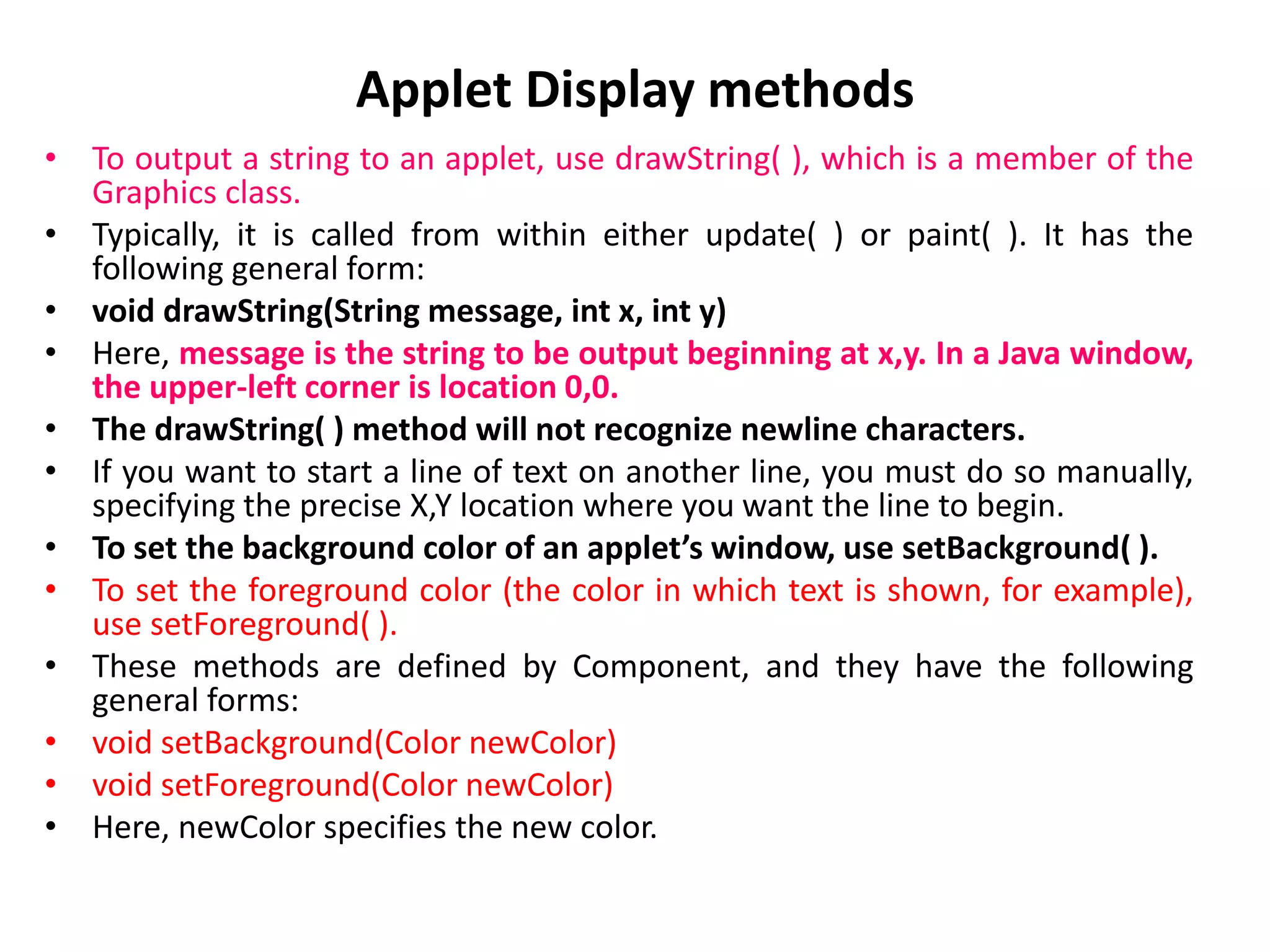 Applet Display methods
• To output a string to an applet, use drawString( ), which is a member of the
Graphics class.
• Typically, it is called from within either update( ) or paint( ). It has the
following general form:
• void drawString(String message, int x, int y)
• Here, message is the string to be output beginning at x,y. In a Java window,
the upper-left corner is location 0,0.
• The drawString( ) method will not recognize newline characters.
• If you want to start a line of text on another line, you must do so manually,
specifying the precise X,Y location where you want the line to begin.
• To set the background color of an applet’s window, use setBackground( ).
• To set the foreground color (the color in which text is shown, for example),
use setForeground( ).
• These methods are defined by Component, and they have the following
general forms:
• void setBackground(Color newColor)
• void setForeground(Color newColor)
• Here, newColor specifies the new color.
 