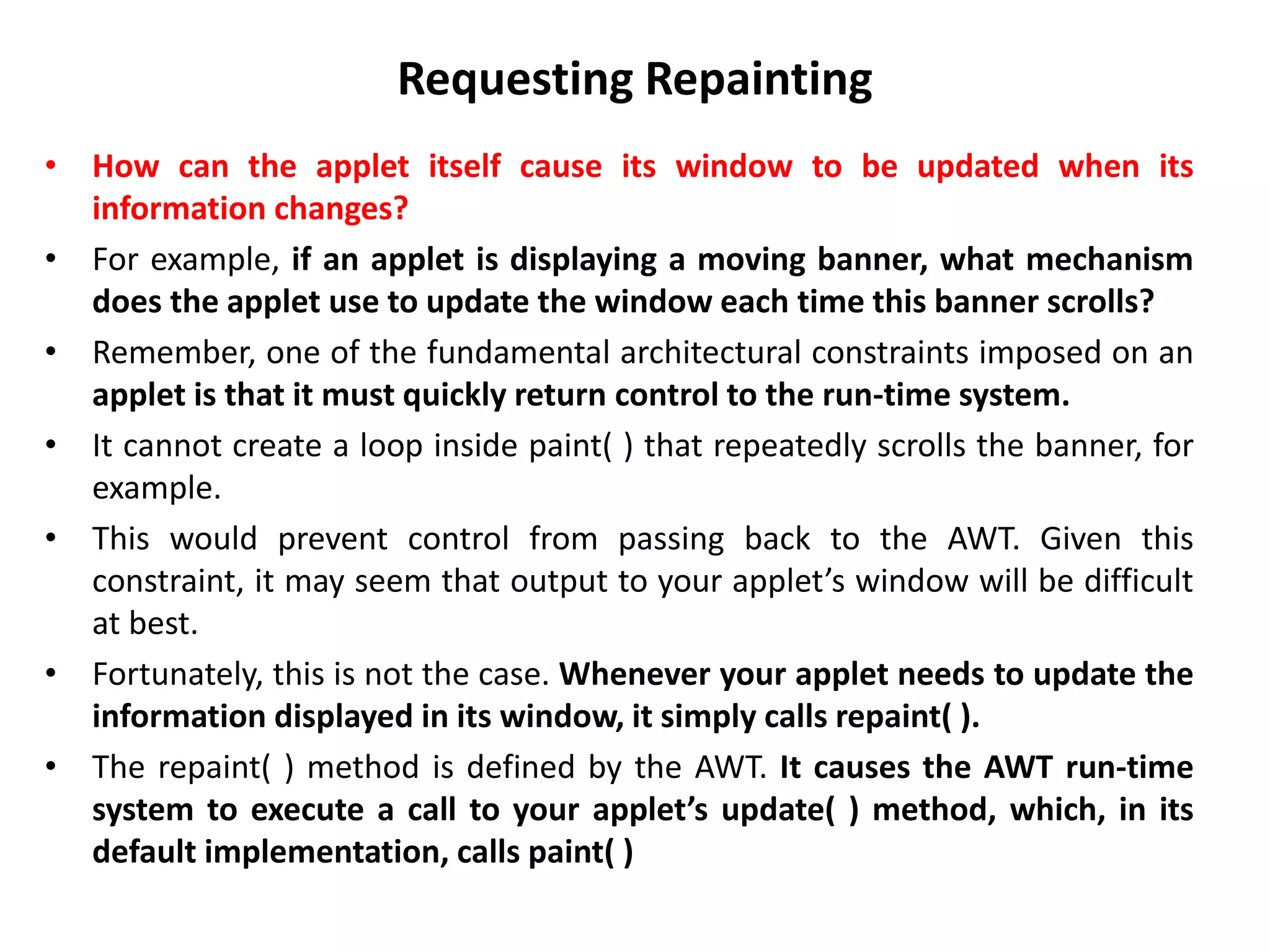 Requesting Repainting
• How can the applet itself cause its window to be updated when its
information changes?
• For example, if an applet is displaying a moving banner, what mechanism
does the applet use to update the window each time this banner scrolls?
• Remember, one of the fundamental architectural constraints imposed on an
applet is that it must quickly return control to the run-time system.
• It cannot create a loop inside paint( ) that repeatedly scrolls the banner, for
example.
• This would prevent control from passing back to the AWT. Given this
constraint, it may seem that output to your applet’s window will be difficult
at best.
• Fortunately, this is not the case. Whenever your applet needs to update the
information displayed in its window, it simply calls repaint( ).
• The repaint( ) method is defined by the AWT. It causes the AWT run-time
system to execute a call to your applet’s update( ) method, which, in its
default implementation, calls paint( )
 