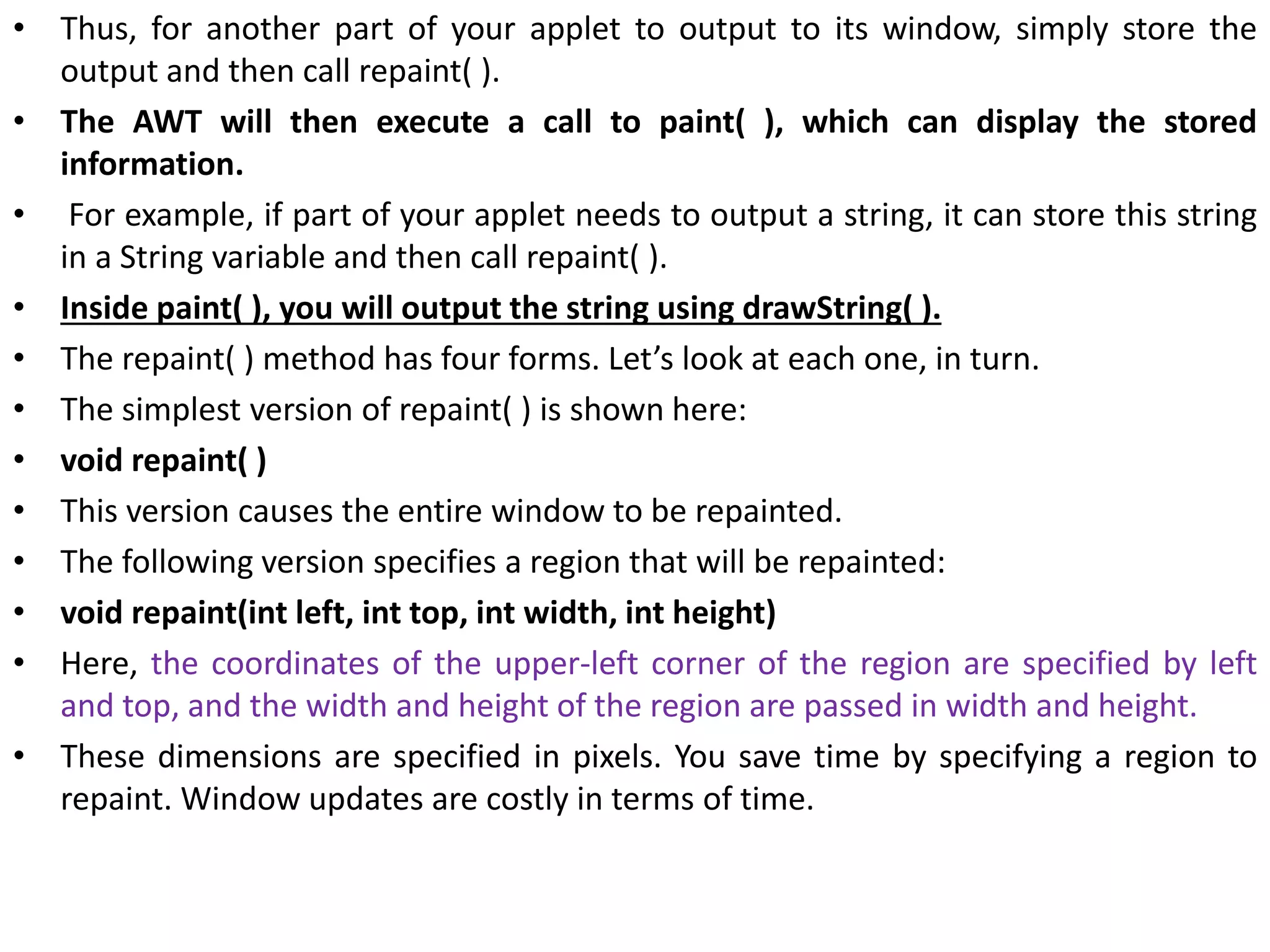 • Thus, for another part of your applet to output to its window, simply store the
output and then call repaint( ).
• The AWT will then execute a call to paint( ), which can display the stored
information.
• For example, if part of your applet needs to output a string, it can store this string
in a String variable and then call repaint( ).
• Inside paint( ), you will output the string using drawString( ).
• The repaint( ) method has four forms. Let’s look at each one, in turn.
• The simplest version of repaint( ) is shown here:
• void repaint( )
• This version causes the entire window to be repainted.
• The following version specifies a region that will be repainted:
• void repaint(int left, int top, int width, int height)
• Here, the coordinates of the upper-left corner of the region are specified by left
and top, and the width and height of the region are passed in width and height.
• These dimensions are specified in pixels. You save time by specifying a region to
repaint. Window updates are costly in terms of time.
 