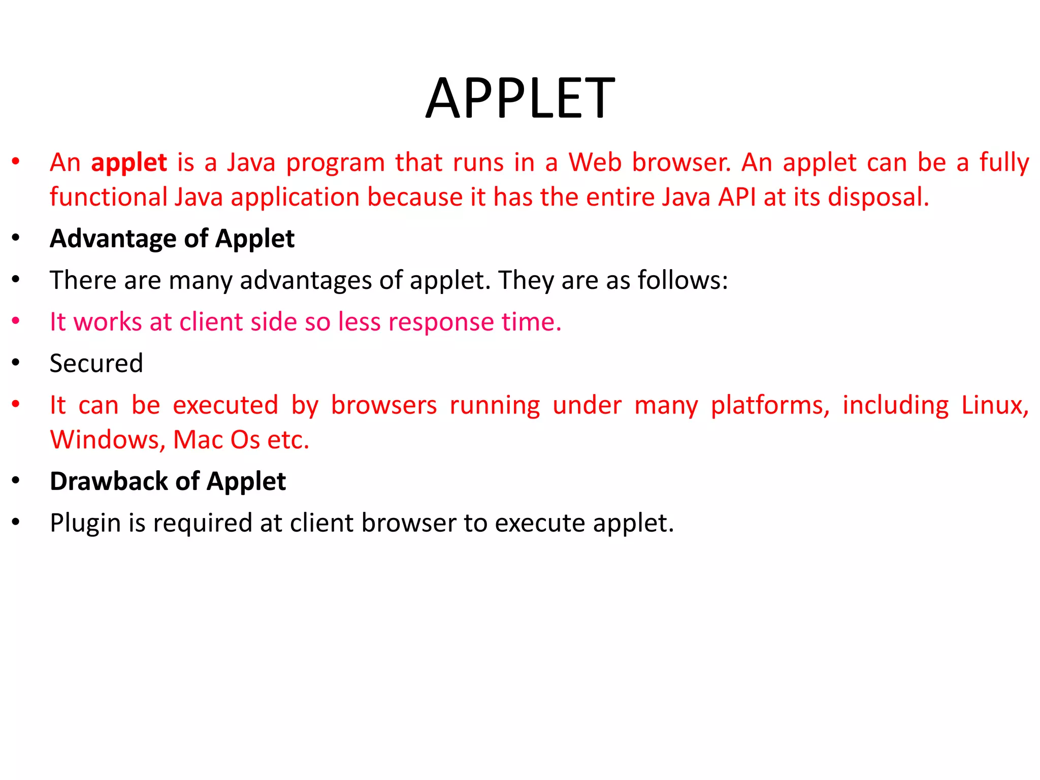 APPLET
• An applet is a Java program that runs in a Web browser. An applet can be a fully
functional Java application because it has the entire Java API at its disposal.
• Advantage of Applet
• There are many advantages of applet. They are as follows:
• It works at client side so less response time.
• Secured
• It can be executed by browsers running under many platforms, including Linux,
Windows, Mac Os etc.
• Drawback of Applet
• Plugin is required at client browser to execute applet.
 