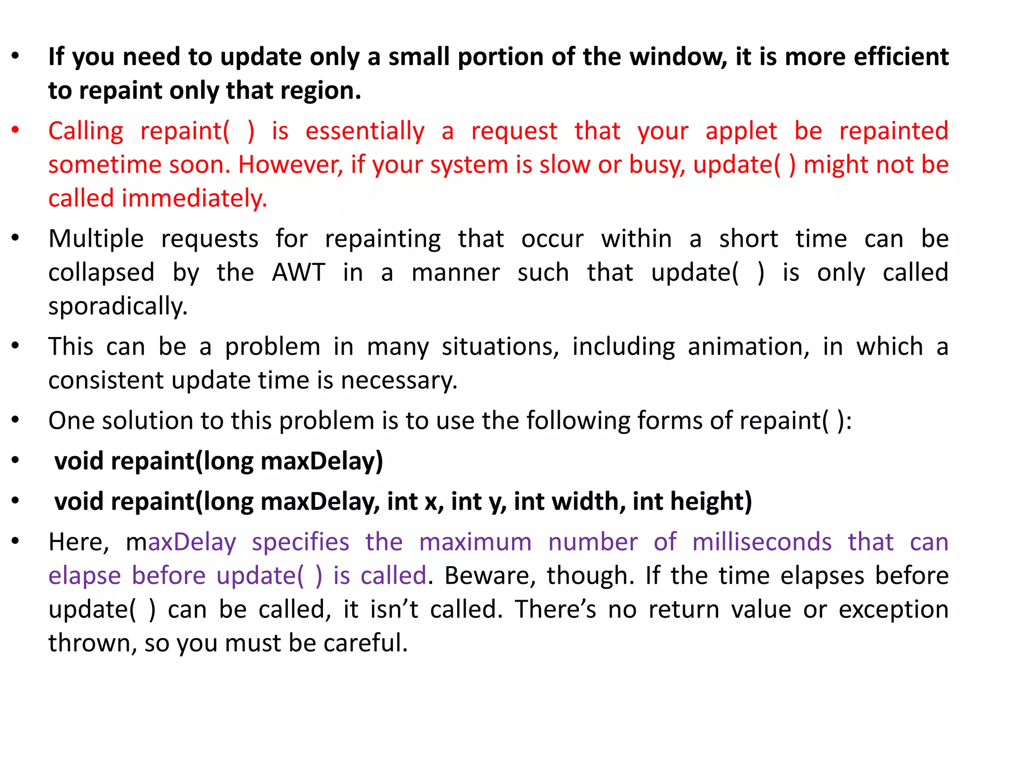 • If you need to update only a small portion of the window, it is more efficient
to repaint only that region.
• Calling repaint( ) is essentially a request that your applet be repainted
sometime soon. However, if your system is slow or busy, update( ) might not be
called immediately.
• Multiple requests for repainting that occur within a short time can be
collapsed by the AWT in a manner such that update( ) is only called
sporadically.
• This can be a problem in many situations, including animation, in which a
consistent update time is necessary.
• One solution to this problem is to use the following forms of repaint( ):
• void repaint(long maxDelay)
• void repaint(long maxDelay, int x, int y, int width, int height)
• Here, maxDelay specifies the maximum number of milliseconds that can
elapse before update( ) is called. Beware, though. If the time elapses before
update( ) can be called, it isn’t called. There’s no return value or exception
thrown, so you must be careful.
 