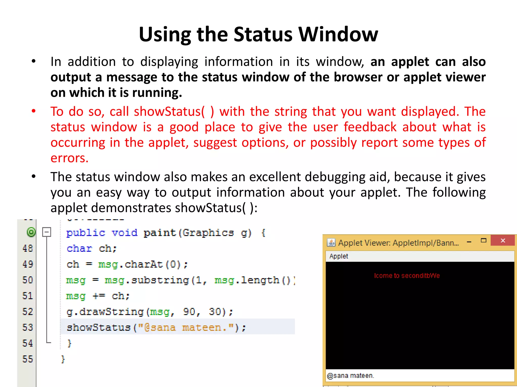 Using the Status Window
• In addition to displaying information in its window, an applet can also
output a message to the status window of the browser or applet viewer
on which it is running.
• To do so, call showStatus( ) with the string that you want displayed. The
status window is a good place to give the user feedback about what is
occurring in the applet, suggest options, or possibly report some types of
errors.
• The status window also makes an excellent debugging aid, because it gives
you an easy way to output information about your applet. The following
applet demonstrates showStatus( ):
 