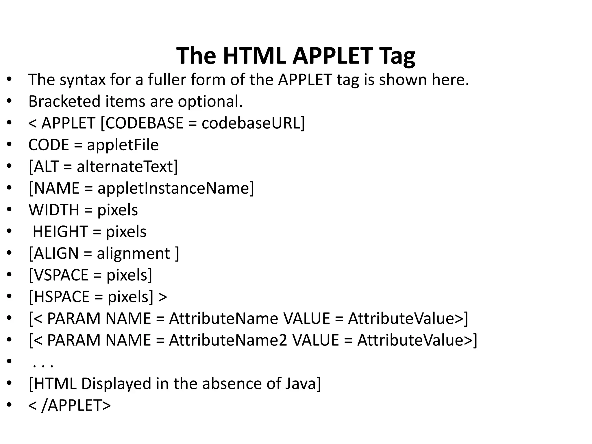 The HTML APPLET Tag
• The syntax for a fuller form of the APPLET tag is shown here.
• Bracketed items are optional.
• < APPLET [CODEBASE = codebaseURL]
• CODE = appletFile
• [ALT = alternateText]
• [NAME = appletInstanceName]
• WIDTH = pixels
• HEIGHT = pixels
• [ALIGN = alignment ]
• [VSPACE = pixels]
• [HSPACE = pixels] >
• [< PARAM NAME = AttributeName VALUE = AttributeValue>]
• [< PARAM NAME = AttributeName2 VALUE = AttributeValue>]
• . . .
• [HTML Displayed in the absence of Java]
• < /APPLET>
 