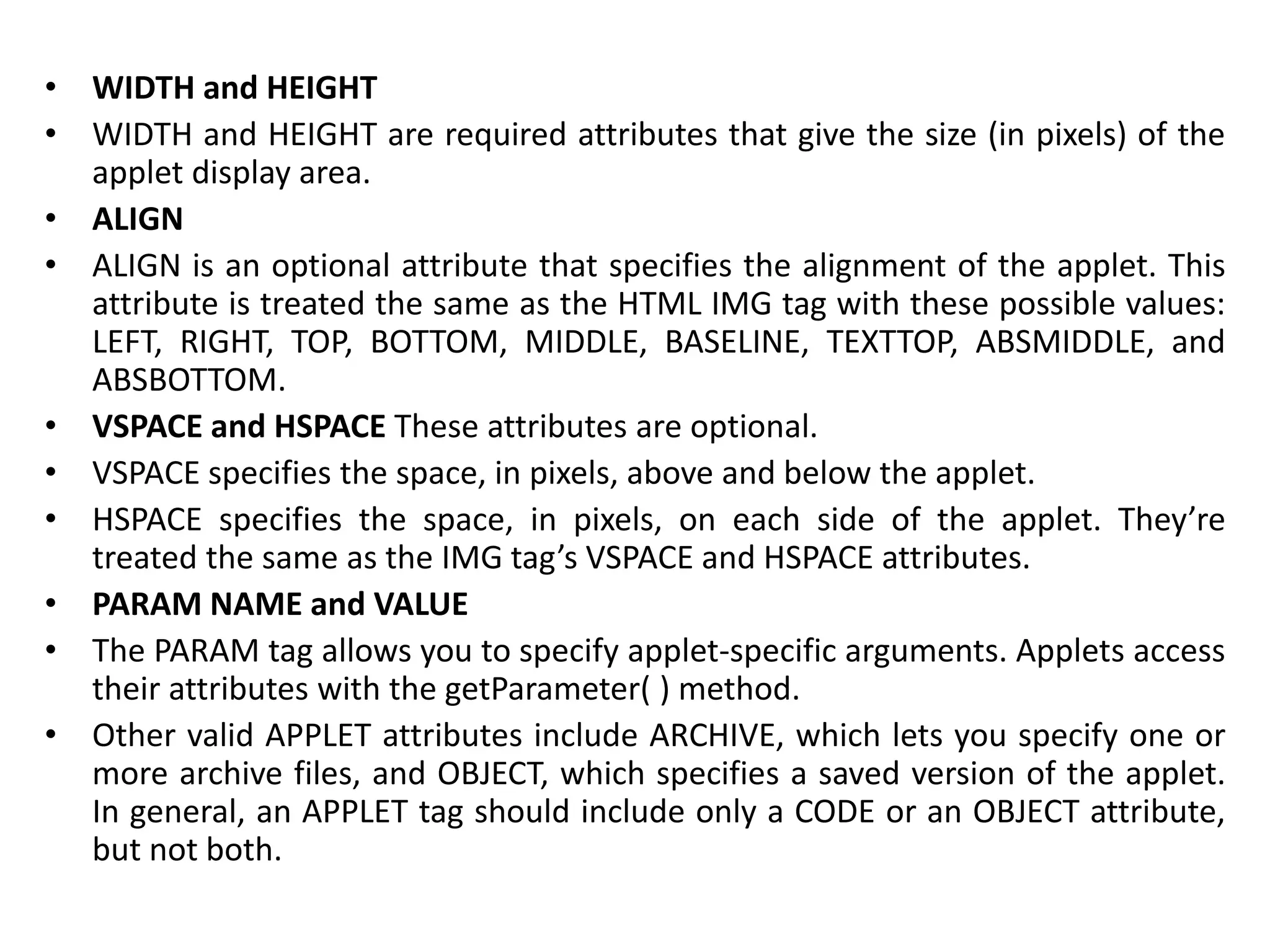 • WIDTH and HEIGHT
• WIDTH and HEIGHT are required attributes that give the size (in pixels) of the
applet display area.
• ALIGN
• ALIGN is an optional attribute that specifies the alignment of the applet. This
attribute is treated the same as the HTML IMG tag with these possible values:
LEFT, RIGHT, TOP, BOTTOM, MIDDLE, BASELINE, TEXTTOP, ABSMIDDLE, and
ABSBOTTOM.
• VSPACE and HSPACE These attributes are optional.
• VSPACE specifies the space, in pixels, above and below the applet.
• HSPACE specifies the space, in pixels, on each side of the applet. They’re
treated the same as the IMG tag’s VSPACE and HSPACE attributes.
• PARAM NAME and VALUE
• The PARAM tag allows you to specify applet-specific arguments. Applets access
their attributes with the getParameter( ) method.
• Other valid APPLET attributes include ARCHIVE, which lets you specify one or
more archive files, and OBJECT, which specifies a saved version of the applet.
In general, an APPLET tag should include only a CODE or an OBJECT attribute,
but not both.
 