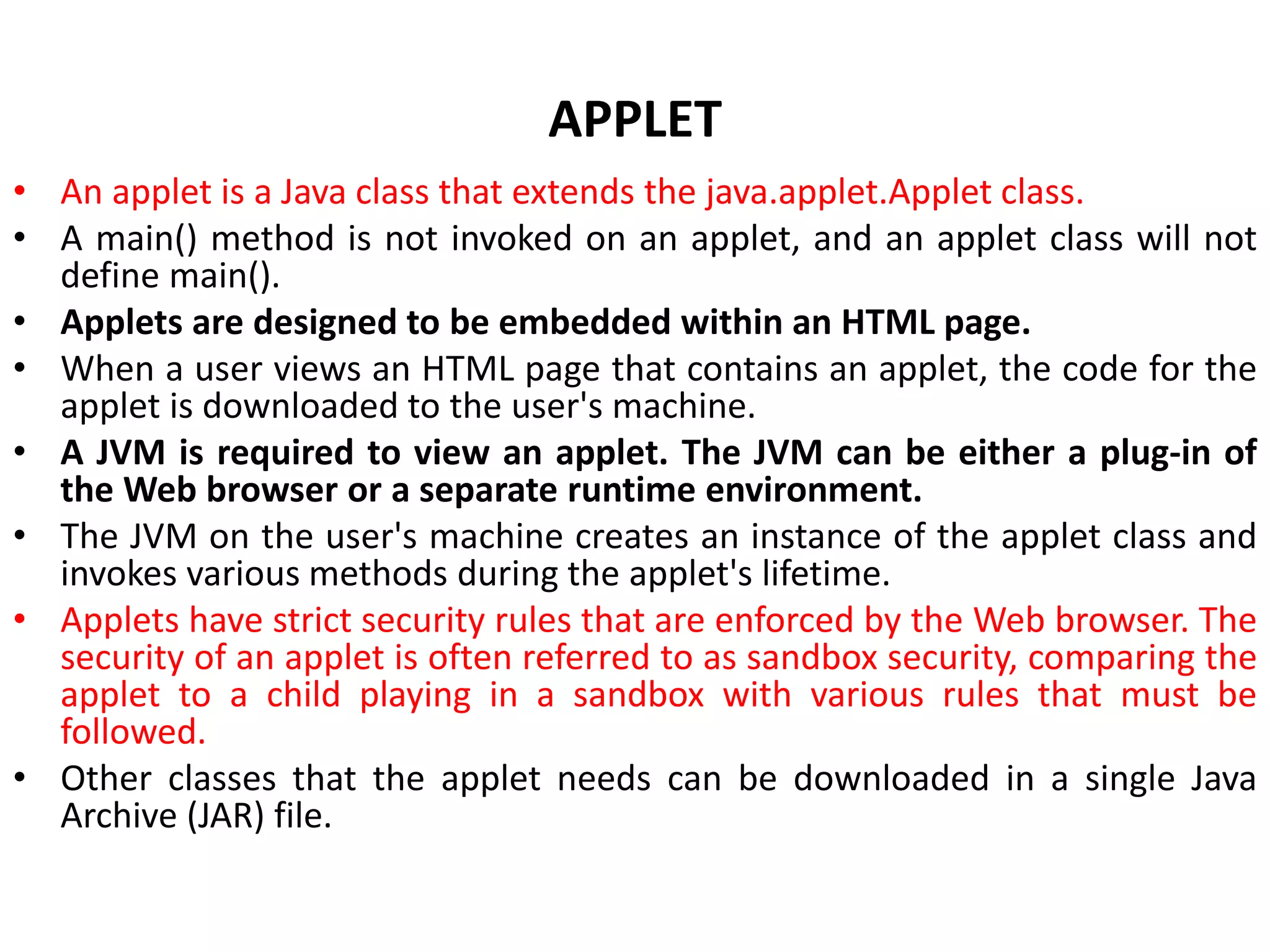 APPLET
• An applet is a Java class that extends the java.applet.Applet class.
• A main() method is not invoked on an applet, and an applet class will not
define main().
• Applets are designed to be embedded within an HTML page.
• When a user views an HTML page that contains an applet, the code for the
applet is downloaded to the user's machine.
• A JVM is required to view an applet. The JVM can be either a plug-in of
the Web browser or a separate runtime environment.
• The JVM on the user's machine creates an instance of the applet class and
invokes various methods during the applet's lifetime.
• Applets have strict security rules that are enforced by the Web browser. The
security of an applet is often referred to as sandbox security, comparing the
applet to a child playing in a sandbox with various rules that must be
followed.
• Other classes that the applet needs can be downloaded in a single Java
Archive (JAR) file.
 