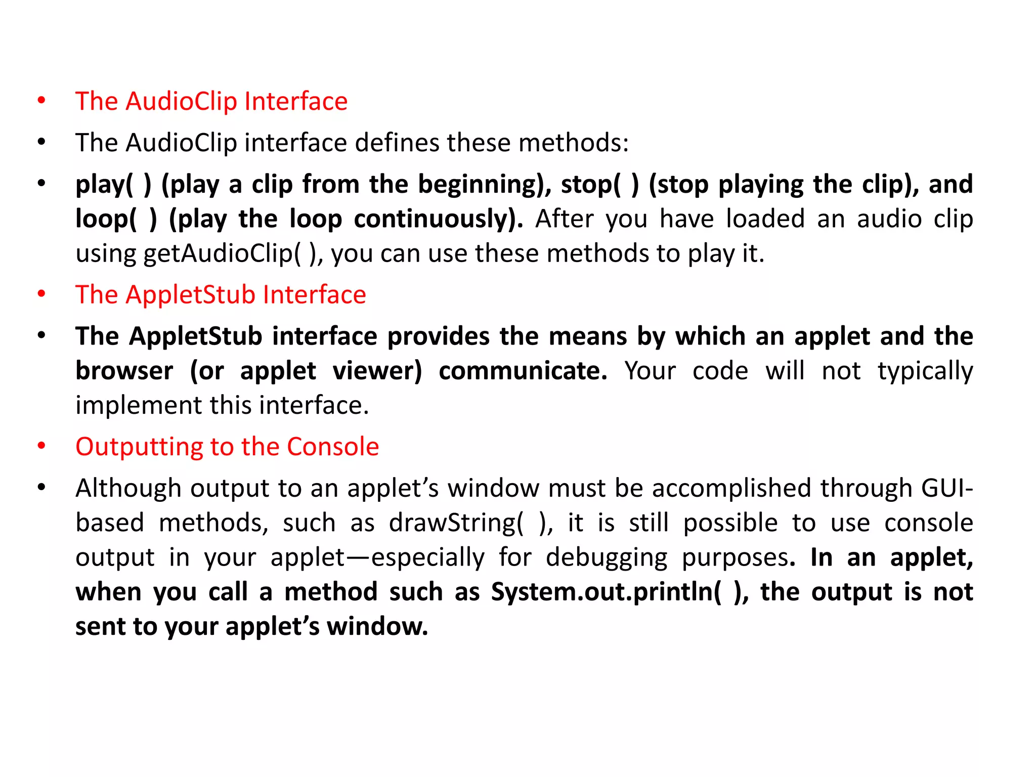 • The AudioClip Interface
• The AudioClip interface defines these methods:
• play( ) (play a clip from the beginning), stop( ) (stop playing the clip), and
loop( ) (play the loop continuously). After you have loaded an audio clip
using getAudioClip( ), you can use these methods to play it.
• The AppletStub Interface
• The AppletStub interface provides the means by which an applet and the
browser (or applet viewer) communicate. Your code will not typically
implement this interface.
• Outputting to the Console
• Although output to an applet’s window must be accomplished through GUI-
based methods, such as drawString( ), it is still possible to use console
output in your applet—especially for debugging purposes. In an applet,
when you call a method such as System.out.println( ), the output is not
sent to your applet’s window.
 