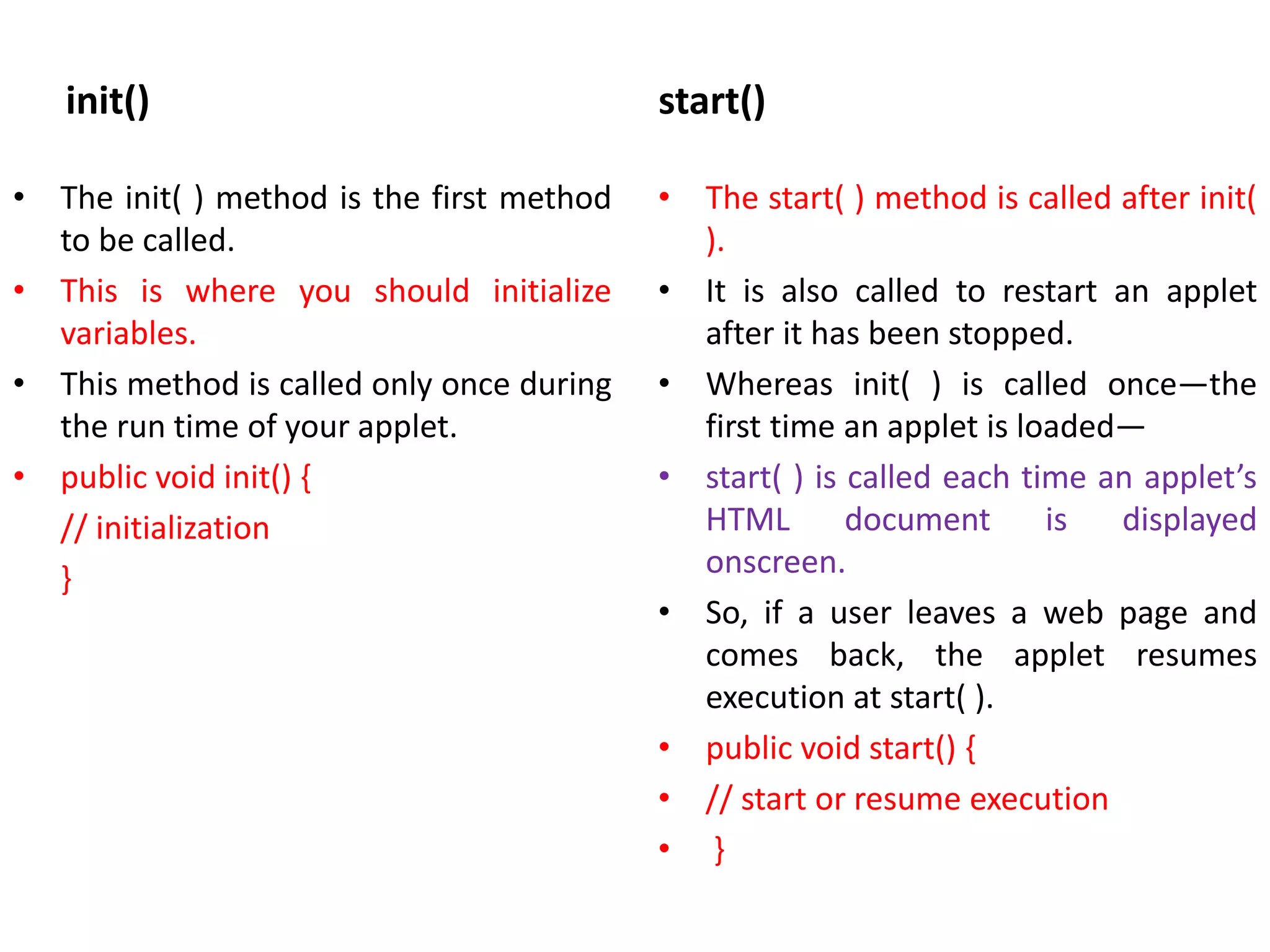 init()
• The init( ) method is the first method
to be called.
• This is where you should initialize
variables.
• This method is called only once during
the run time of your applet.
• public void init() {
// initialization
}
start()
• The start( ) method is called after init(
).
• It is also called to restart an applet
after it has been stopped.
• Whereas init( ) is called once—the
first time an applet is loaded—
• start( ) is called each time an applet’s
HTML document is displayed
onscreen.
• So, if a user leaves a web page and
comes back, the applet resumes
execution at start( ).
• public void start() {
• // start or resume execution
• }
 