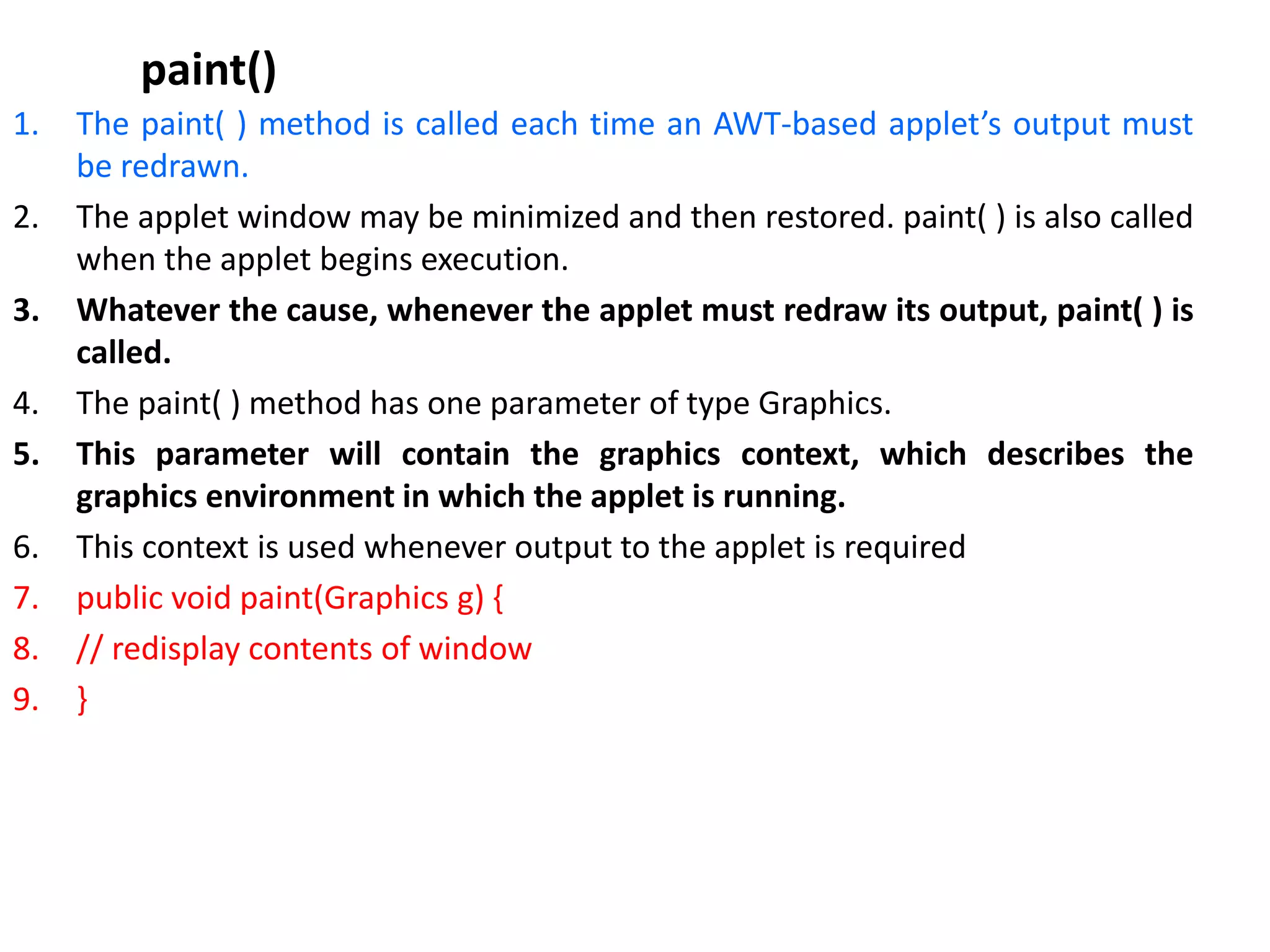 paint()
1. The paint( ) method is called each time an AWT-based applet’s output must
be redrawn.
2. The applet window may be minimized and then restored. paint( ) is also called
when the applet begins execution.
3. Whatever the cause, whenever the applet must redraw its output, paint( ) is
called.
4. The paint( ) method has one parameter of type Graphics.
5. This parameter will contain the graphics context, which describes the
graphics environment in which the applet is running.
6. This context is used whenever output to the applet is required
7. public void paint(Graphics g) {
8. // redisplay contents of window
9. }
 