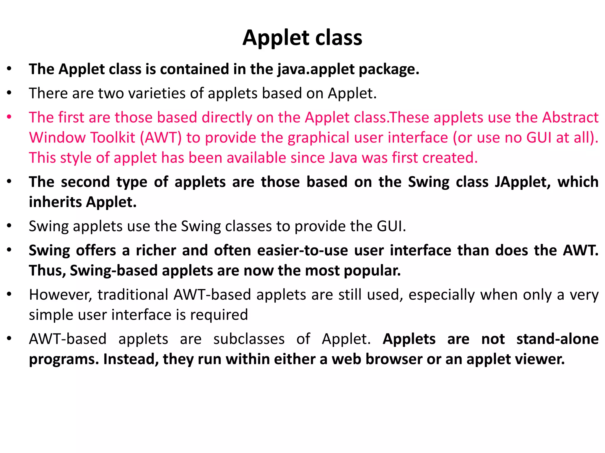 Applet class
• The Applet class is contained in the java.applet package.
• There are two varieties of applets based on Applet.
• The first are those based directly on the Applet class.These applets use the Abstract
Window Toolkit (AWT) to provide the graphical user interface (or use no GUI at all).
This style of applet has been available since Java was first created.
• The second type of applets are those based on the Swing class JApplet, which
inherits Applet.
• Swing applets use the Swing classes to provide the GUI.
• Swing offers a richer and often easier-to-use user interface than does the AWT.
Thus, Swing-based applets are now the most popular.
• However, traditional AWT-based applets are still used, especially when only a very
simple user interface is required
• AWT-based applets are subclasses of Applet. Applets are not stand-alone
programs. Instead, they run within either a web browser or an applet viewer.
 