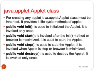 java.applet.Applet class
12/19/20175
 For creating any applet java.applet.Applet class must be
inherited. It provides 4 life cycle methods of applet.
 public void init(): is used to initialized the Applet. It is
invoked only once.
 public void start(): is invoked after the init() method or
browser is maximized. It is used to start the Applet.
 public void stop(): is used to stop the Applet. It is
invoked when Applet is stop or browser is minimized.
 public void destroy(): is used to destroy the Applet. It
is invoked only once.
 