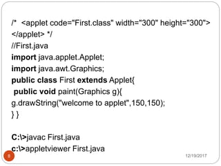 12/19/20178
/* <applet code="First.class" width="300" height="300">
</applet> */
//First.java
import java.applet.Applet;
import java.awt.Graphics;
public class First extends Applet{
public void paint(Graphics g){
g.drawString("welcome to applet",150,150);
} }
C:>javac First.java
c:>appletviewer First.java
 