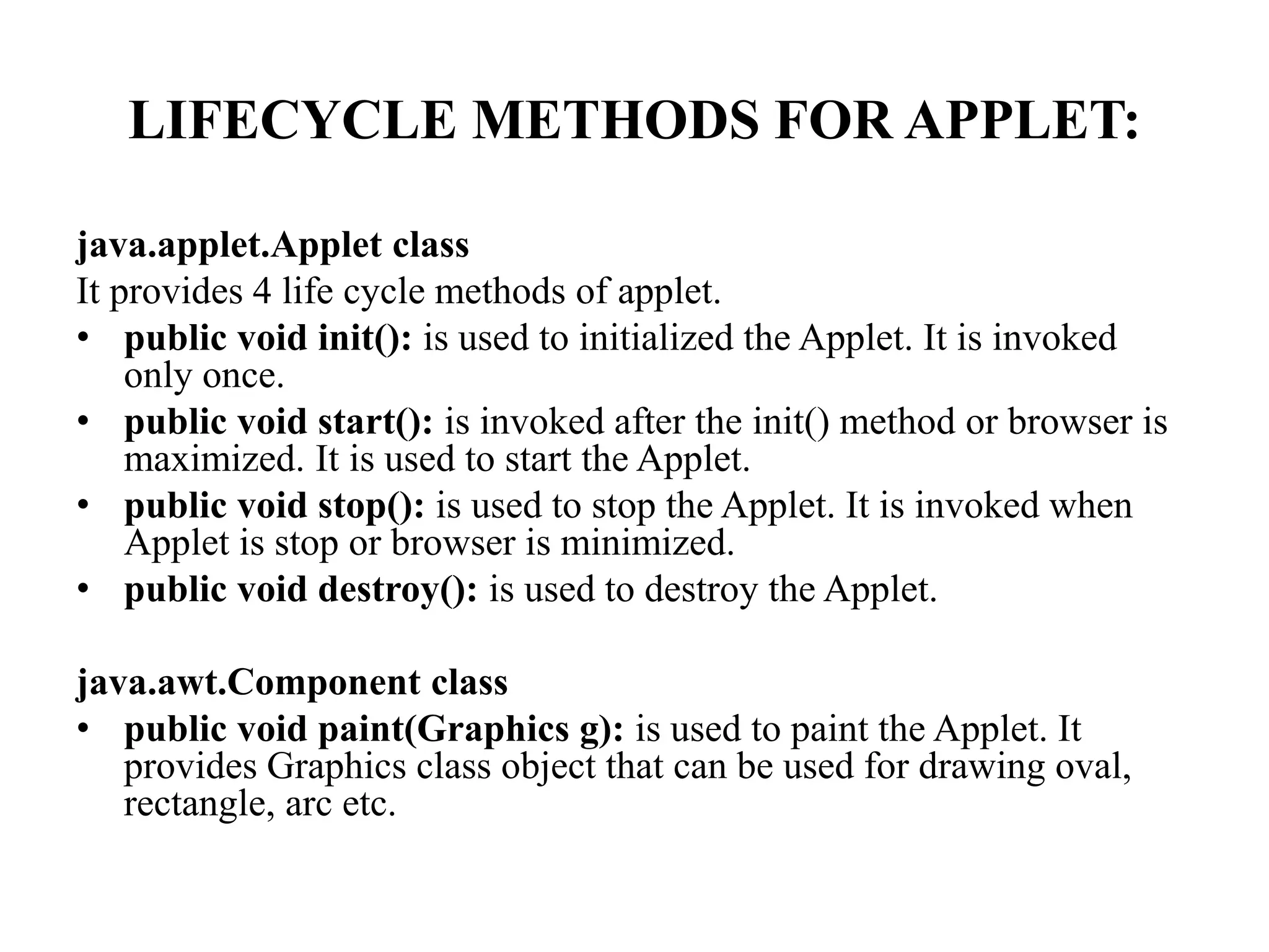 LIFECYCLE METHODS FOR APPLET:
java.applet.Applet class
It provides 4 life cycle methods of applet.
• public void init(): is used to initialized the Applet. It is invoked
only once.
• public void start(): is invoked after the init() method or browser is
maximized. It is used to start the Applet.
• public void stop(): is used to stop the Applet. It is invoked when
Applet is stop or browser is minimized.
• public void destroy(): is used to destroy the Applet.
java.awt.Component class
• public void paint(Graphics g): is used to paint the Applet. It
provides Graphics class object that can be used for drawing oval,
rectangle, arc etc.
 