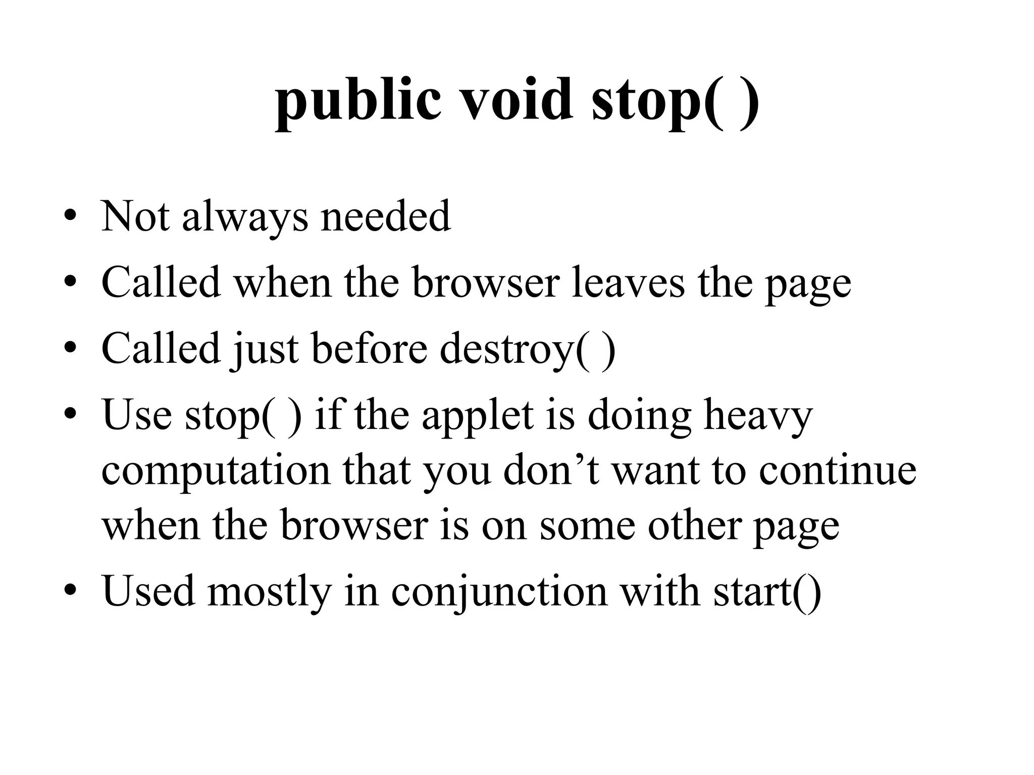 public void stop( )
• Not always needed
• Called when the browser leaves the page
• Called just before destroy( )
• Use stop( ) if the applet is doing heavy
computation that you don’t want to continue
when the browser is on some other page
• Used mostly in conjunction with start()
 