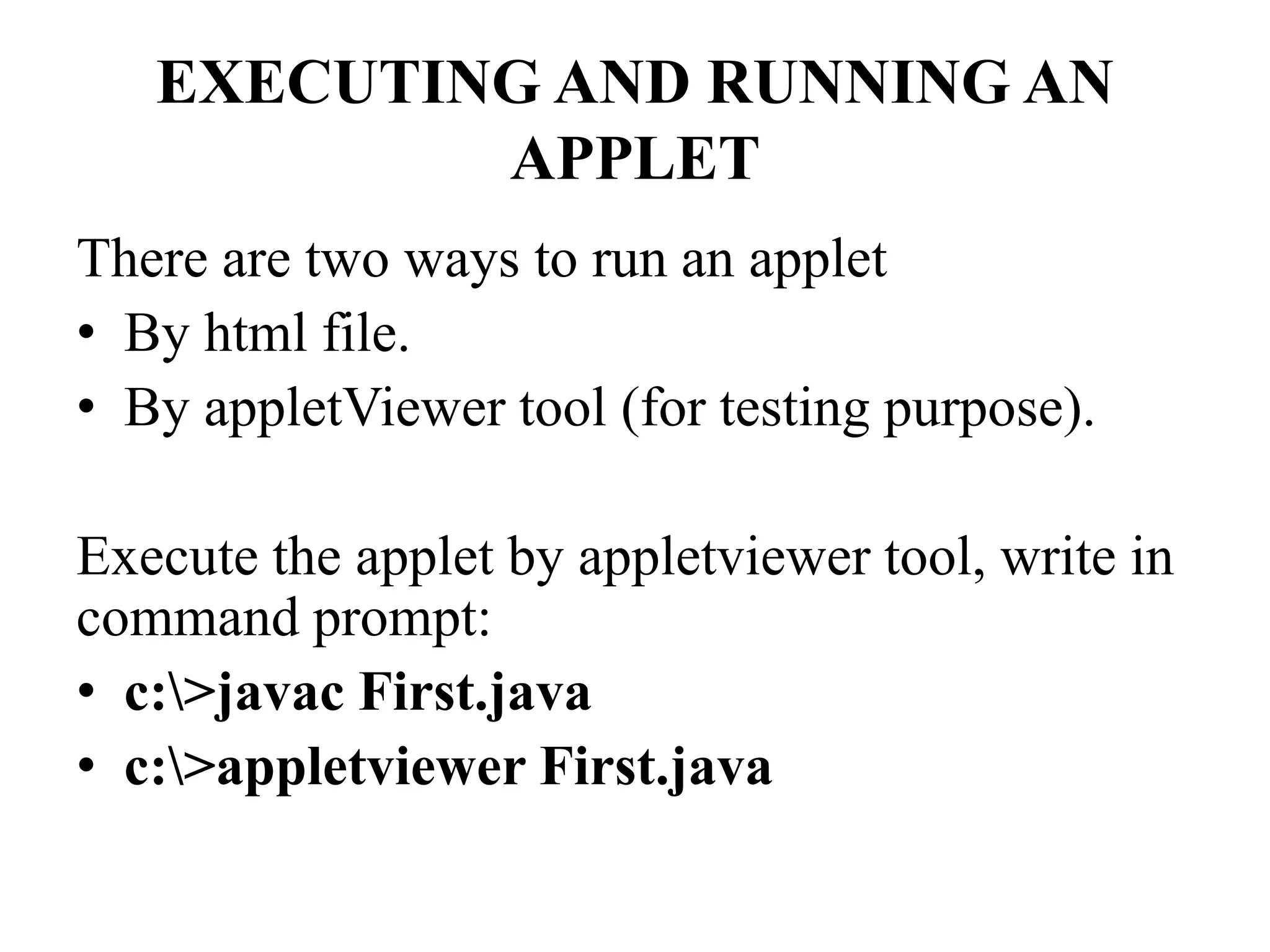 EXECUTING AND RUNNING AN
APPLET
There are two ways to run an applet
• By html file.
• By appletViewer tool (for testing purpose).
Execute the applet by appletviewer tool, write in
command prompt:
• c:>javac First.java
• c:>appletviewer First.java
 
