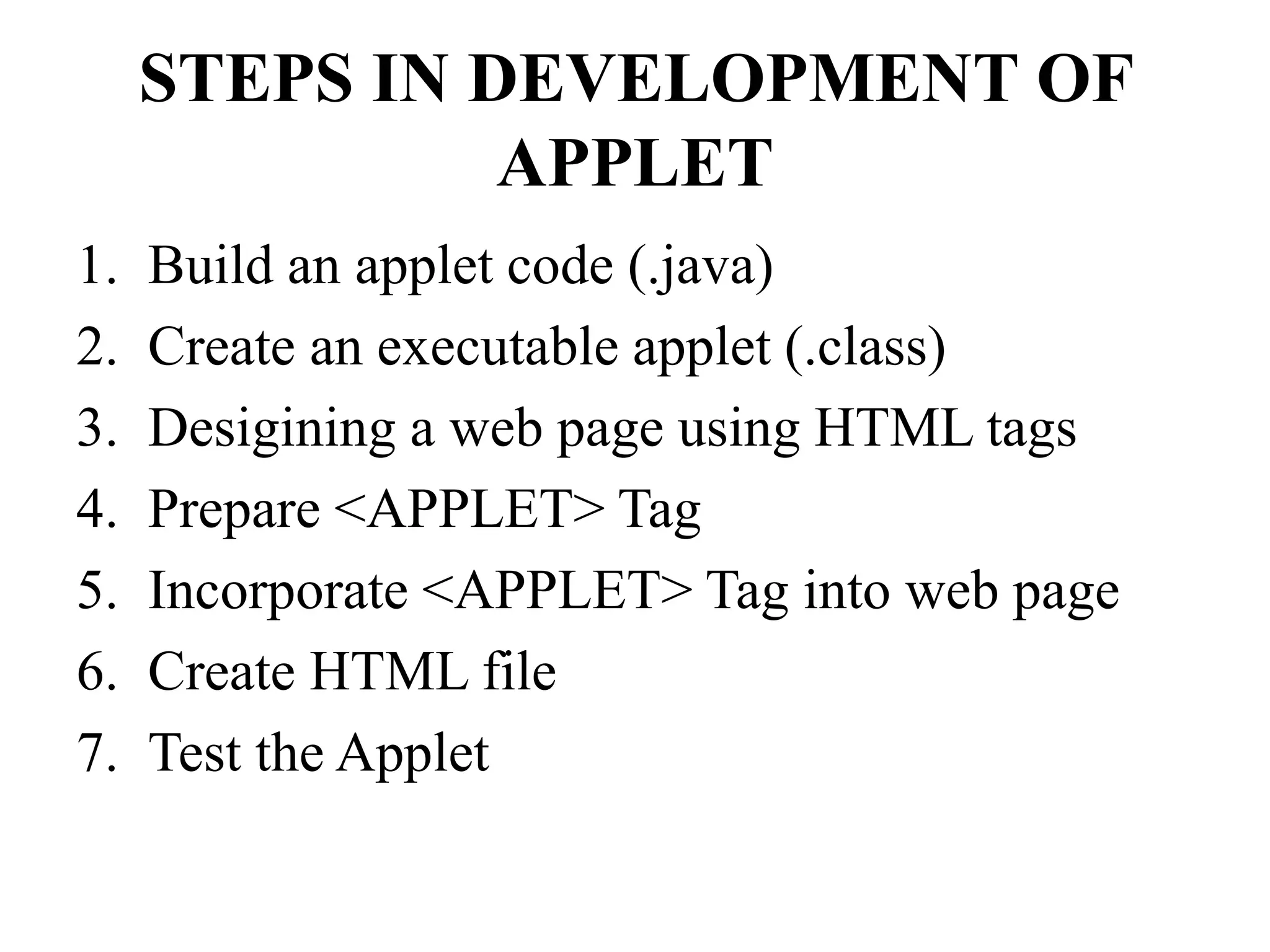 STEPS IN DEVELOPMENT OF
APPLET
1. Build an applet code (.java)
2. Create an executable applet (.class)
3. Desigining a web page using HTML tags
4. Prepare <APPLET> Tag
5. Incorporate <APPLET> Tag into web page
6. Create HTML file
7. Test the Applet
 