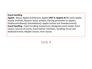 Event Handling
Applet - Basics; Applet architecture; Applet UNIT 4: Applets & life cycle; Applet
display methods; Repaint; Status window; Passing parameters to applets;
Getdocumentbase(); Getcodebase(); Applet context and showdocument().
Event Handling – Event handling mechanisms; Delegation event model; Event
classes; Sources of events; Event listener interfaces; Handling mouse and
keyboard events; Adapter classes; Inner classes.
Unit 4
 