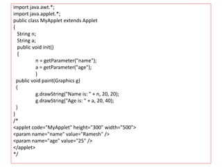 import java.awt.*;
import java.applet.*;
public class MyApplet extends Applet
{
String n;
String a;
public void init()
{
n = getParameter("name");
a = getParameter("age");
}
public void paint(Graphics g)
{
g.drawString("Name is: " + n, 20, 20);
g.drawString("Age is: " + a, 20, 40);
}
}
/*
<applet code="MyApplet" height="300" width="500">
<param name="name" value="Ramesh" />
<param name="age" value="25" />
</applet>
*/
 