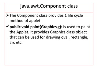 java.awt.Component class
The Component class provides 1 life cycle
method of applet.
public void paint(Graphics g): is used to paint
the Applet. It provides Graphics class object
that can be used for drawing oval, rectangle,
arc etc.
 