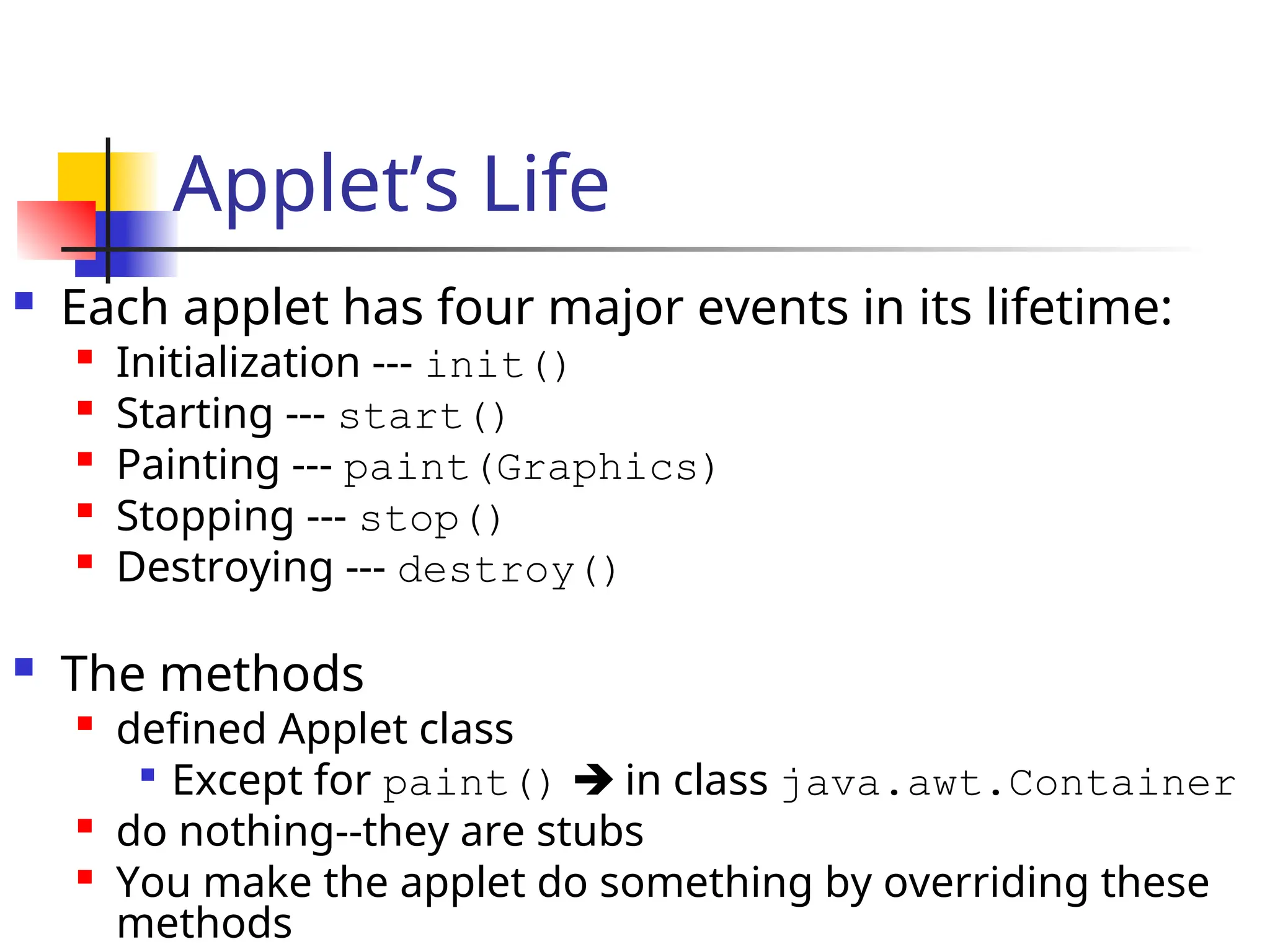 Applet’s Life
 Each applet has four major events in its lifetime:

Initialization --- init()
 Starting --- start()

Painting --- paint(Graphics)

Stopping --- stop()

Destroying --- destroy()
 The methods

defined Applet class

Except for paint()  in class java.awt.Container

do nothing--they are stubs

You make the applet do something by overriding these
methods
 
