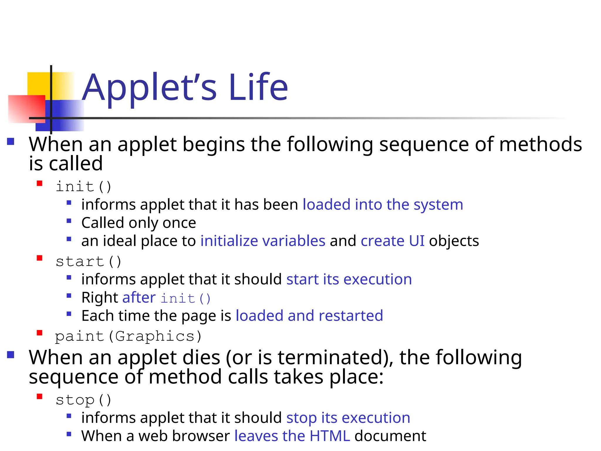 Applet’s Life
 When an applet begins the following sequence of methods
is called

init()

informs applet that it has been loaded into the system

Called only once

an ideal place to initialize variables and create UI objects

start()

informs applet that it should start its execution

Right after init()

Each time the page is loaded and restarted

paint(Graphics)
 When an applet dies (or is terminated), the following
sequence of method calls takes place:

stop()

informs applet that it should stop its execution

When a web browser leaves the HTML document
 