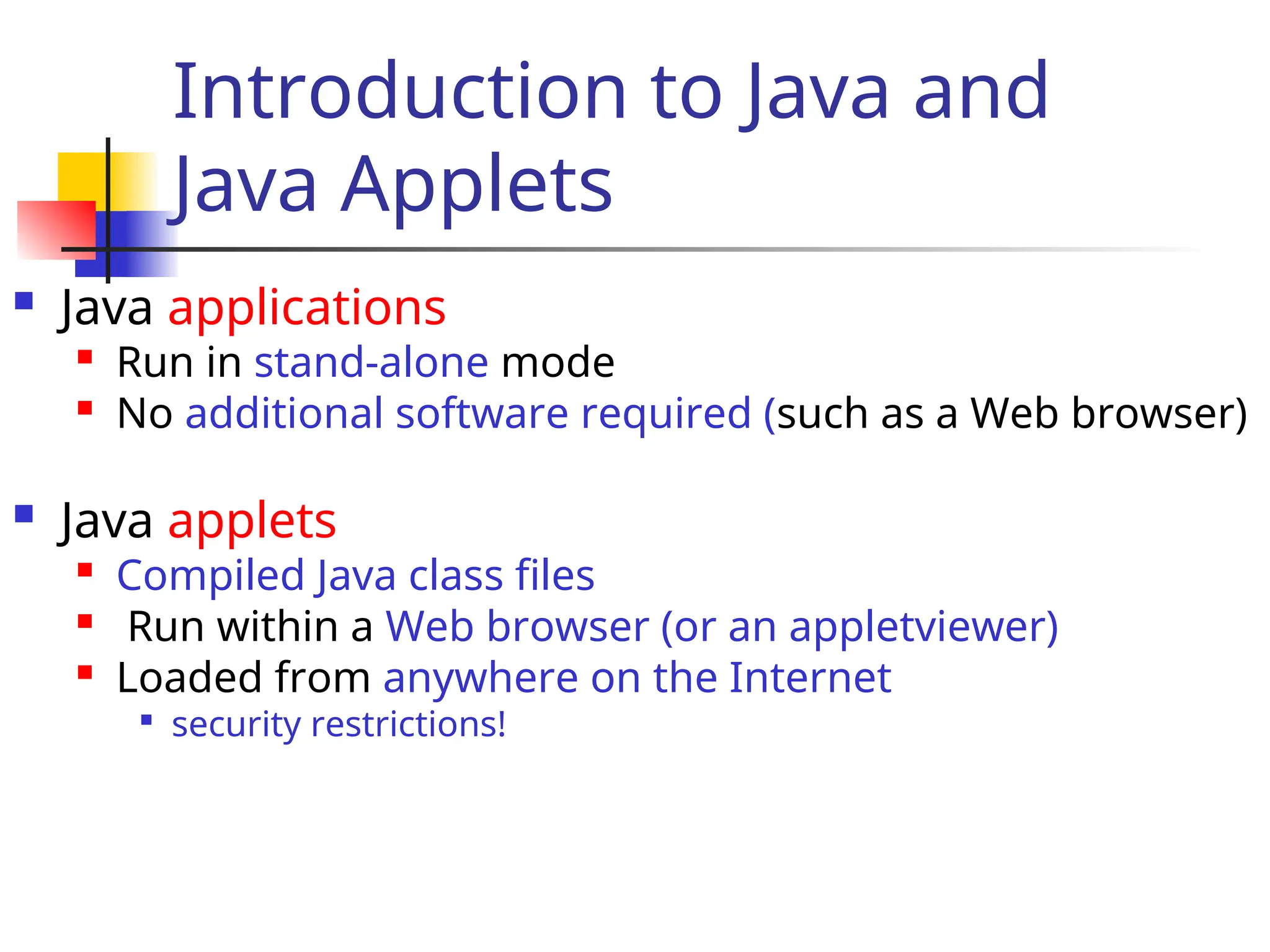 Introduction to Java and
Java Applets
 Java applications

Run in stand-alone mode
 No additional software required (such as a Web browser)
 Java applets

Compiled Java class files

Run within a Web browser (or an appletviewer)
 Loaded from anywhere on the Internet

security restrictions!
 